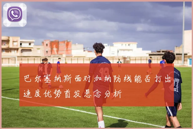 巴尔塞纳斯面对加纳防线能否打出速度优势首发悬念分析