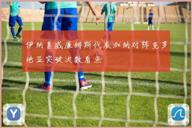 伊纳基威廉姆斯代表加纳对阵克罗地亚突破次数看点