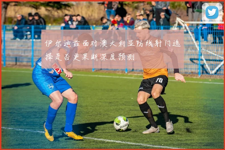 伊尔迪兹面对澳大利亚防线射门选择是否更果断深度预测