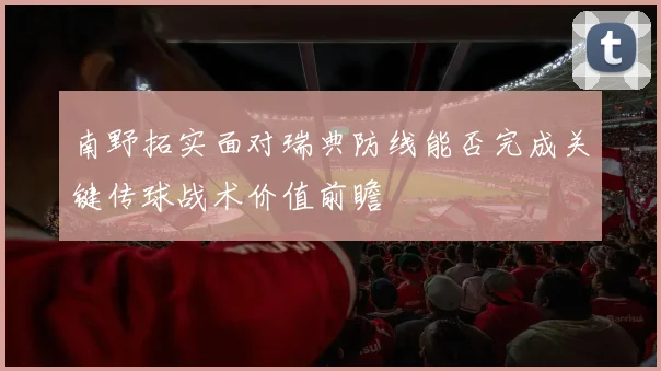 南野拓实面对瑞典防线能否完成关键传球战术价值前瞻