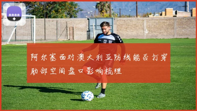 阿尔塞面对澳大利亚防线能否打穿肋部空间盘口影响梳理
