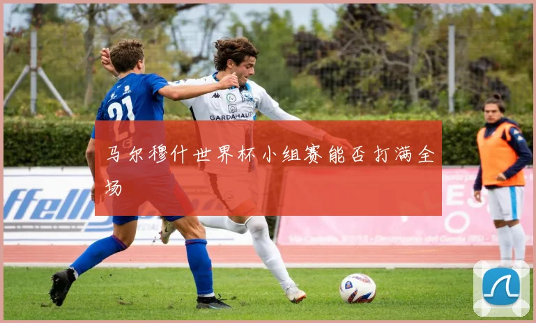 马尔穆什世界杯小组赛能否打满全场