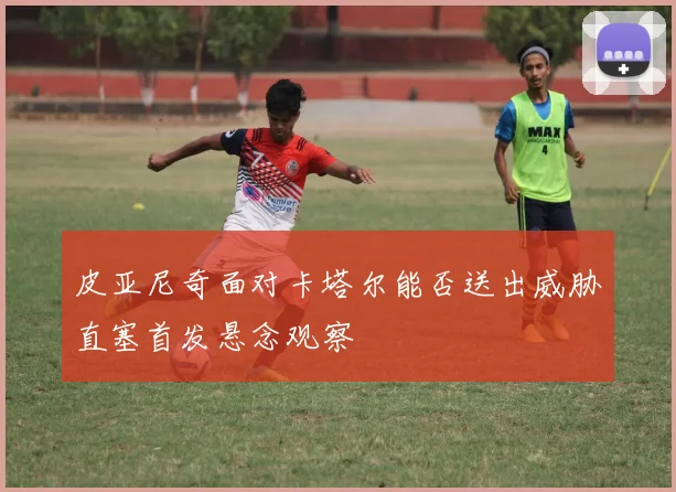 皮亚尼奇面对卡塔尔能否送出威胁直塞首发悬念观察