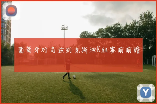 葡萄牙对乌兹别克斯坦K组赛前前瞻