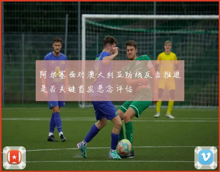 阿尔塞面对澳大利亚防线反击推进是否关键首发悬念评估