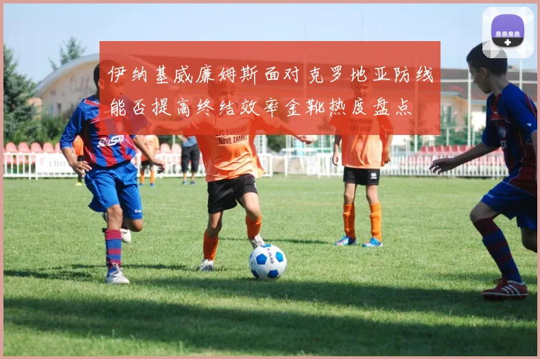 伊纳基威廉姆斯面对克罗地亚防线能否提高终结效率金靴热度盘点