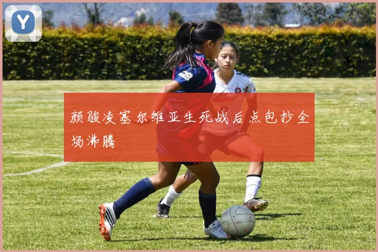 颜骏凌塞尔维亚生死战后点包抄全场沸腾
