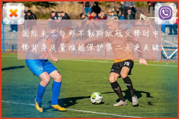 国际米兰与那不勒斯欧冠交锋时中锋背身质量谁能保护第二点更关键