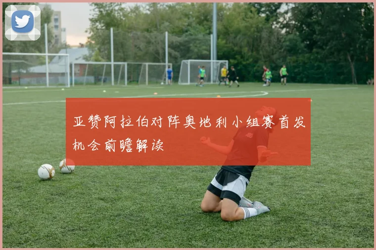 亚赞阿拉伯对阵奥地利小组赛首发机会前瞻解读