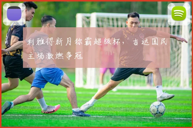 利雅得新月称霸超级杯，吉达国民主场激燃争冠