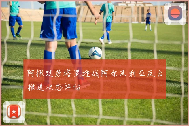 阿根廷劳塔罗迎战阿尔及利亚反击推进状态评估