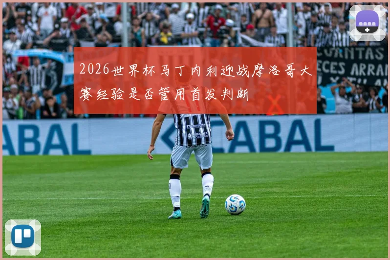2026世界杯马丁内利迎战摩洛哥大赛经验是否管用首发判断