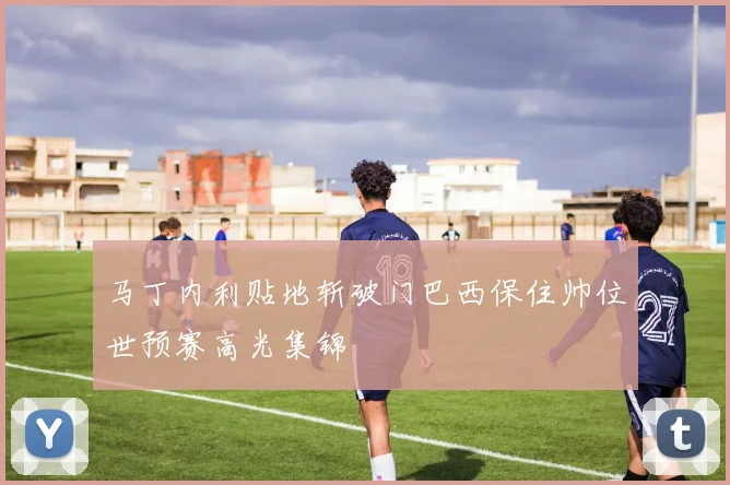 马丁内利贴地斩破门巴西保住帅位世预赛高光集锦