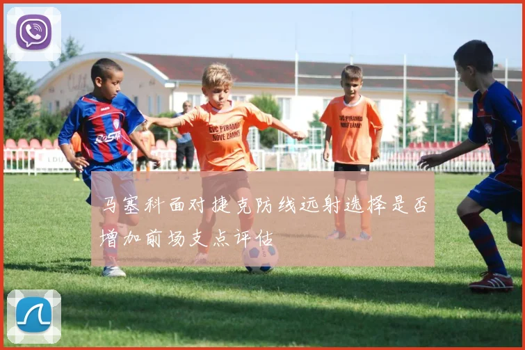 马塞科面对捷克防线远射选择是否增加前场支点评估