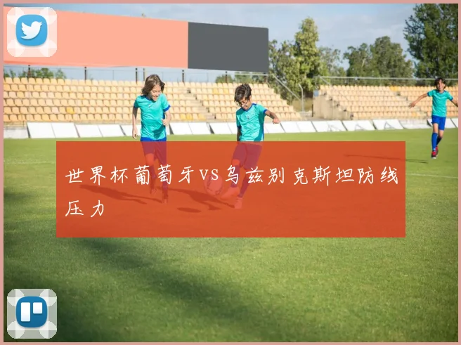 世界杯葡萄牙vs乌兹别克斯坦防线压力