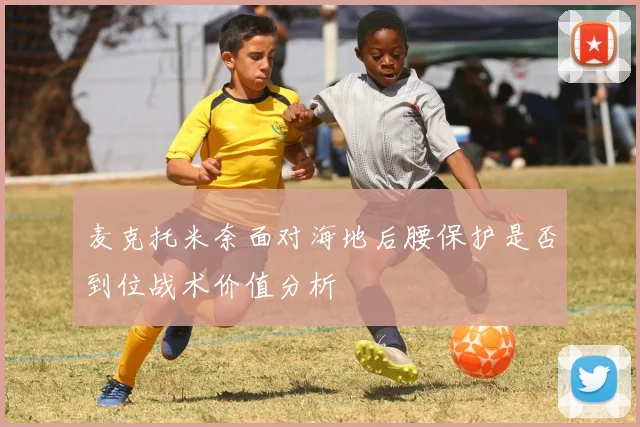 麦克托米奈面对海地后腰保护是否到位战术价值分析