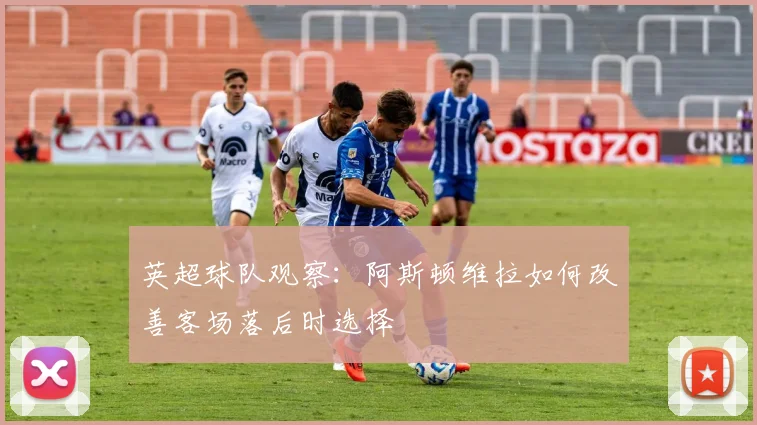 英超球队观察：阿斯顿维拉如何改善客场落后时选择