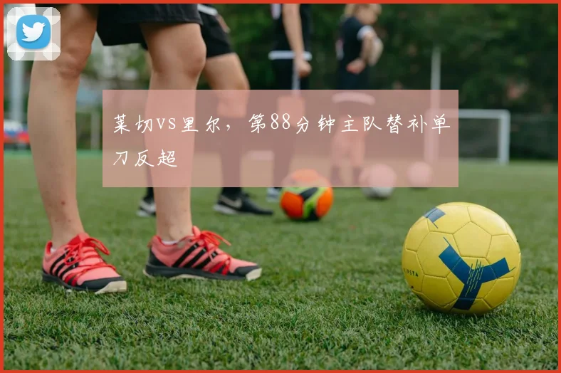 莱切vs里尔,第88分钟主队替补单刀反超