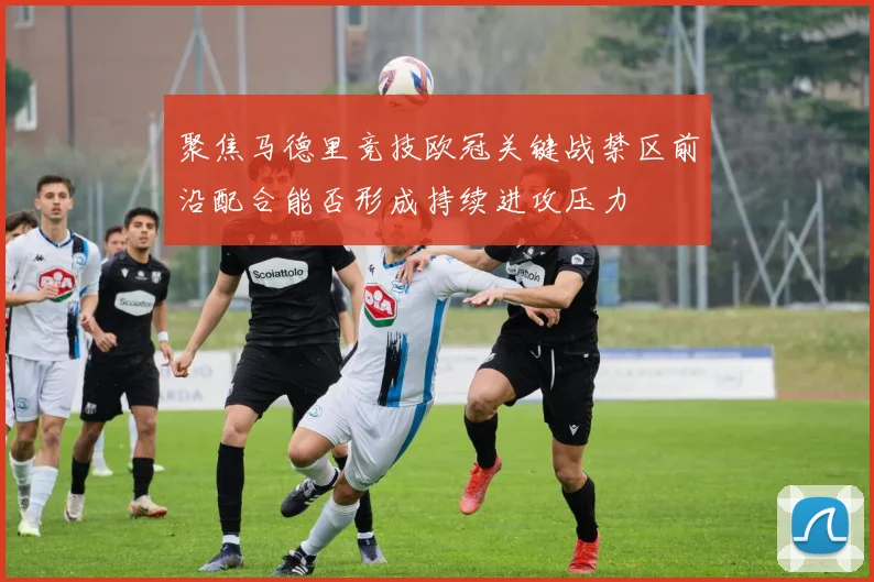 聚焦马德里竞技欧冠关键战禁区前沿配合能否形成持续进攻压力