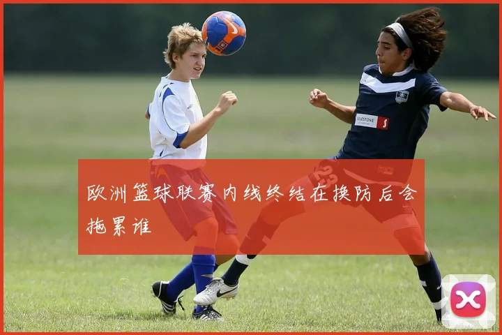 欧洲篮球联赛内线终结在换防后会拖累谁
