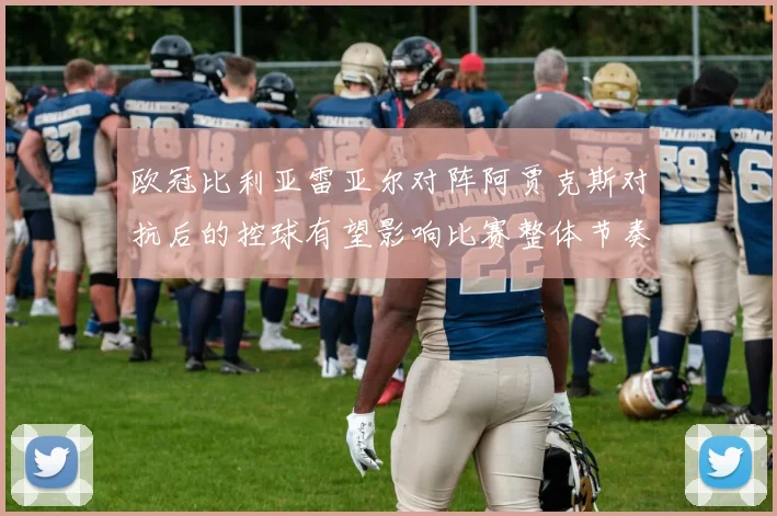 欧冠比利亚雷亚尔对阵阿贾克斯对抗后的控球有望影响比赛整体节奏