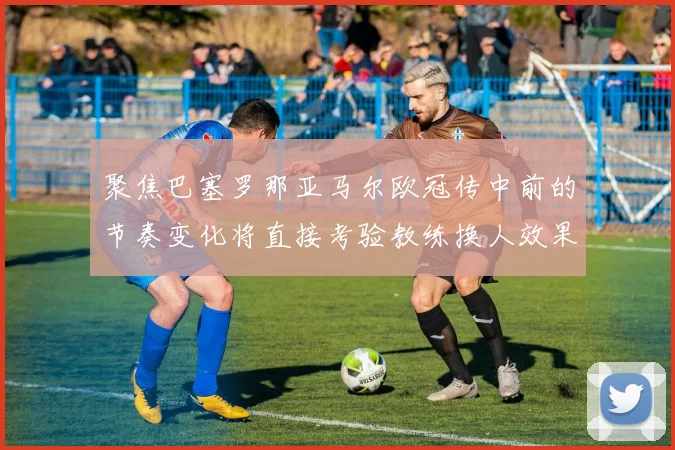 聚焦巴塞罗那亚马尔欧冠传中前的节奏变化将直接考验教练换人效果