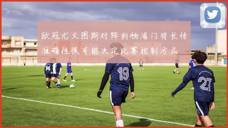 欧冠尤文图斯对阵利物浦门将长传准确性很可能决定比赛控制方式