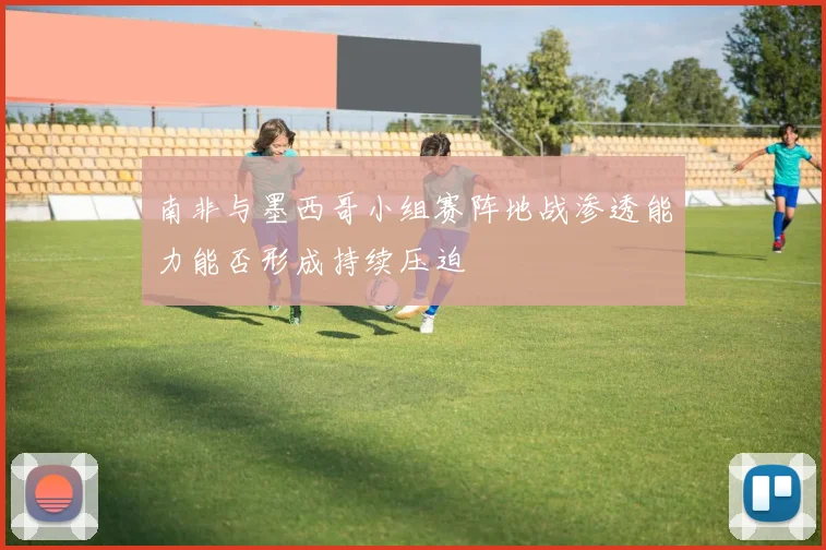 南非与墨西哥小组赛阵地战渗透能力能否形成持续压迫