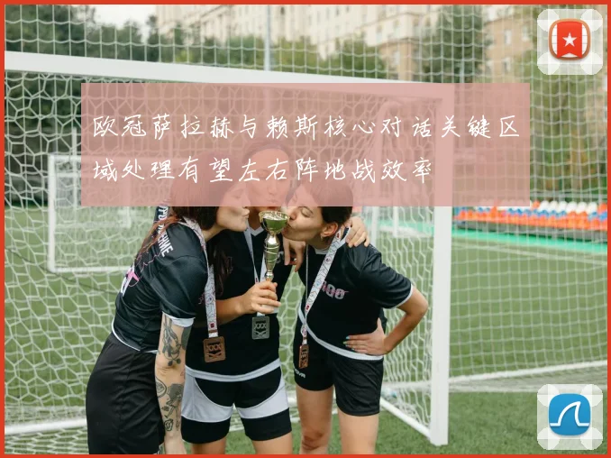 欧冠萨拉赫与赖斯核心对话关键区域处理有望左右阵地战效率