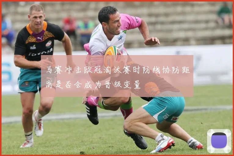 马赛冲击欧冠淘汰赛时防线协防距离是否会成为晋级变量