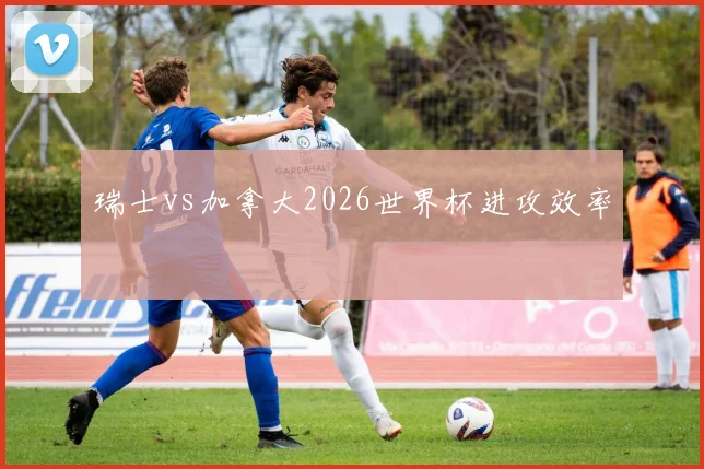 瑞士vs加拿大2026世界杯进攻效率