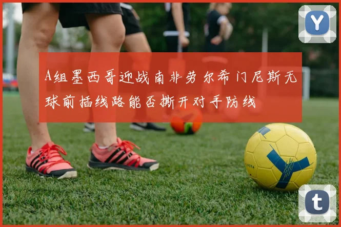 A组墨西哥迎战南非劳尔希门尼斯无球前插线路能否撕开对手防线