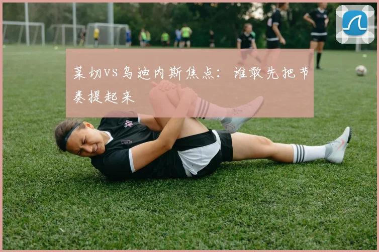 莱切vs乌迪内斯焦点:谁敢先把节奏提起来