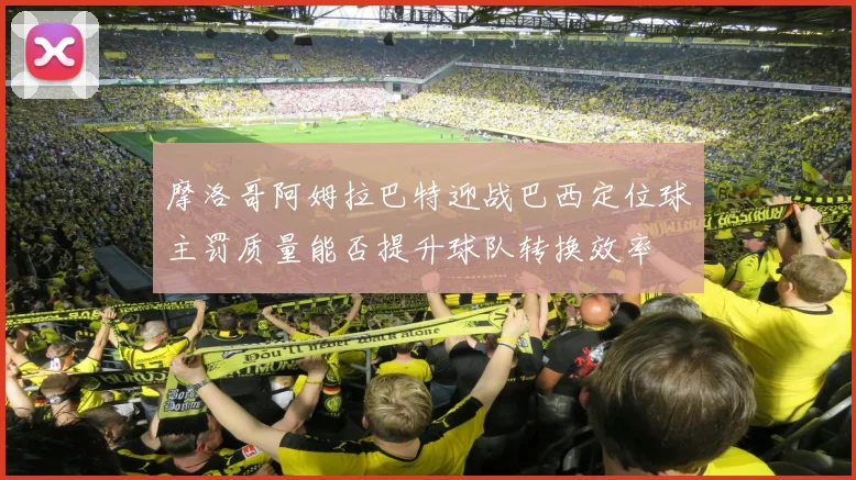 摩洛哥阿姆拉巴特迎战巴西定位球主罚质量能否提升球队转换效率