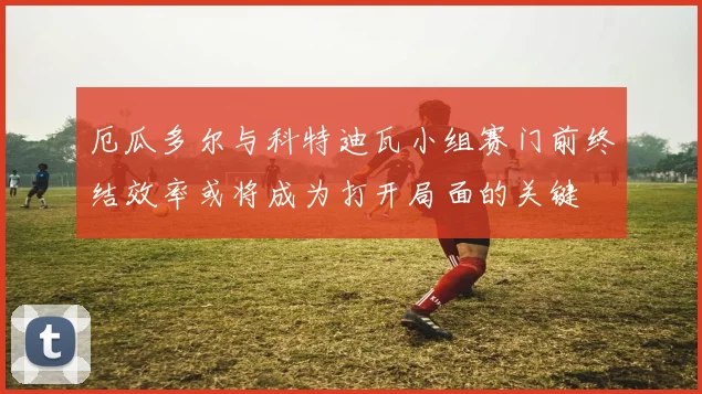 厄瓜多尔与科特迪瓦小组赛门前终结效率或将成为打开局面的关键