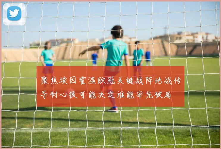 聚焦埃因霍温欧冠关键战阵地战传导耐心很可能决定谁能率先破局
