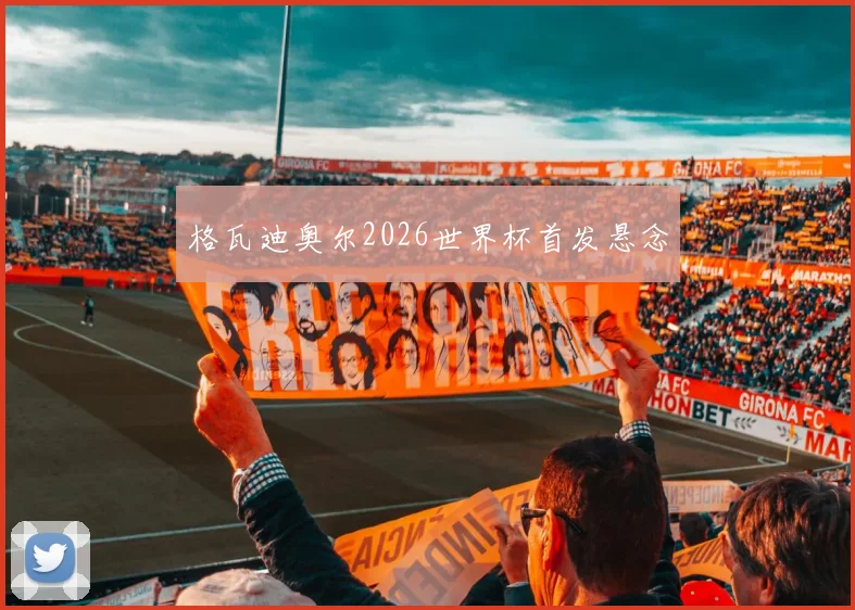 格瓦迪奥尔2026世界杯首发悬念