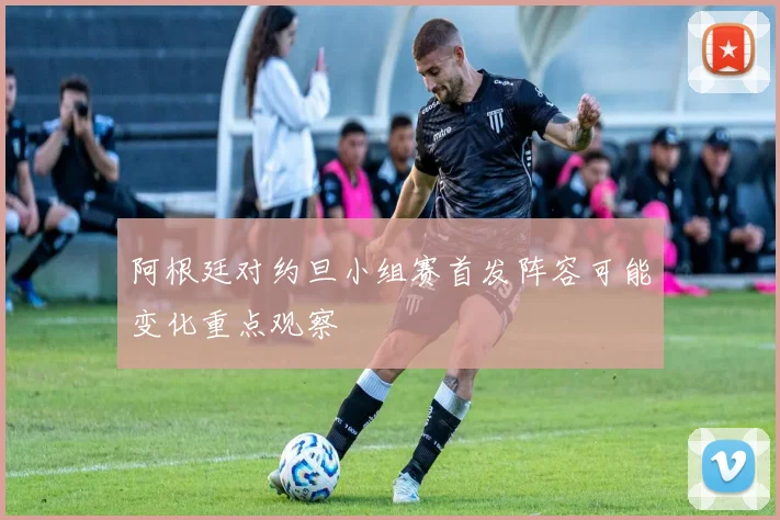 阿根廷对约旦小组赛首发阵容可能变化重点观察