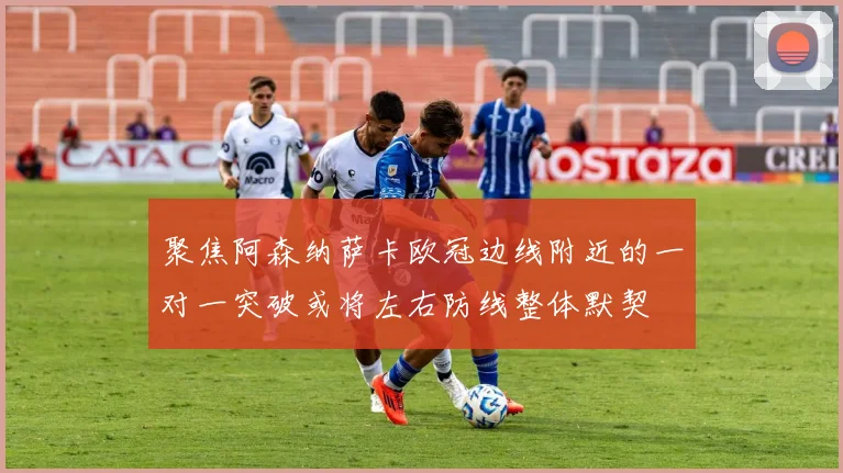 聚焦阿森纳萨卡欧冠边线附近的一对一突破或将左右防线整体默契
