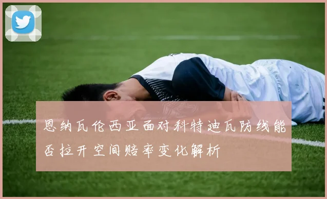 恩纳瓦伦西亚面对科特迪瓦防线能否拉开空间赔率变化解析