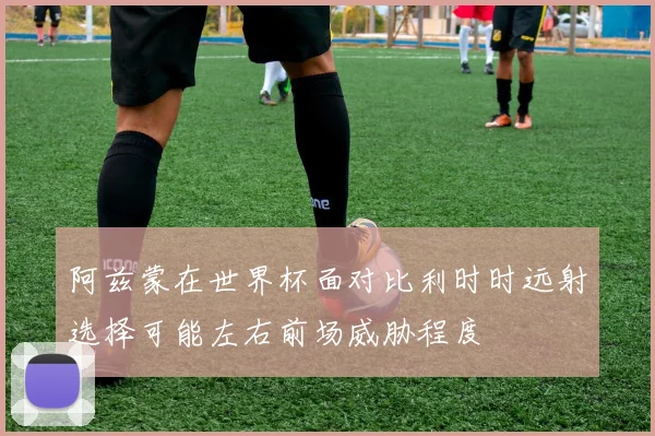 阿兹蒙在世界杯面对比利时时远射选择可能左右前场威胁程度