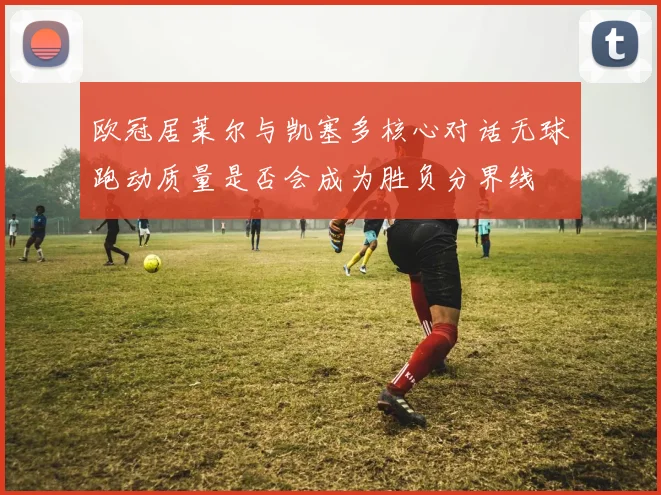 欧冠居莱尔与凯塞多核心对话无球跑动质量是否会成为胜负分界线