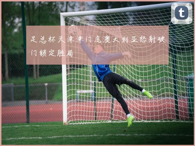 足总杯天津津门虎澳大利亚怒射破门锁定胜局