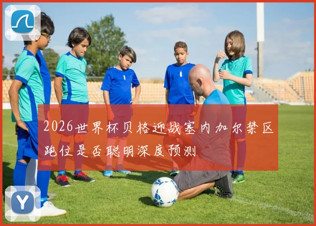 2026世界杯贝格迎战塞内加尔禁区跑位是否聪明深度预测