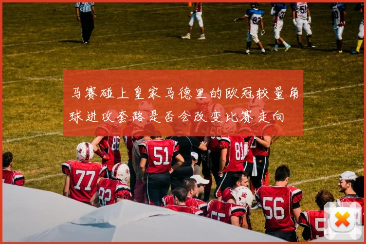 马赛碰上皇家马德里的欧冠较量角球进攻套路是否会改变比赛走向