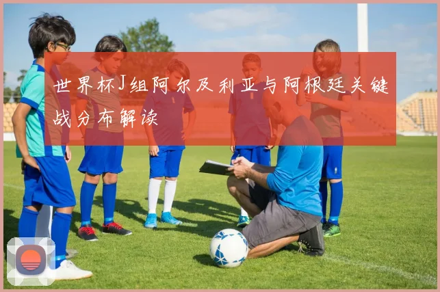世界杯J组阿尔及利亚与阿根廷关键战分布解读