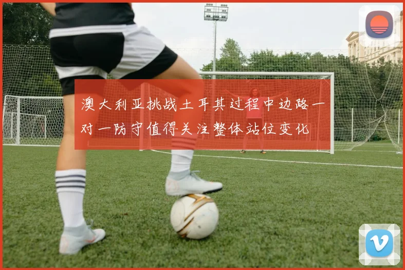 澳大利亚挑战土耳其过程中边路一对一防守值得关注整体站位变化
