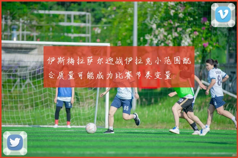 伊斯梅拉萨尔迎战伊拉克小范围配合质量可能成为比赛节奏变量